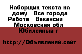 Наборщик текста на дому - Все города Работа » Вакансии   . Московская обл.,Юбилейный г.